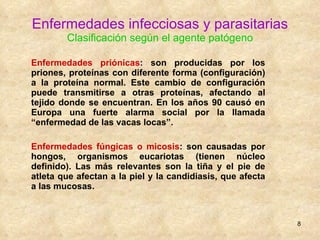 Enfermedades infecciosas y parasitarias Clasificación según el agente patógeno Enfermedades priónicas :  son producidas por los priones, proteínas con diferente forma (configuración) a la proteína normal. Este cambio de configuración puede transmitirse a otras proteínas, afectando al tejido donde se encuentran. En los años 90 causó en Europa una fuerte alarma social por la llamada “enfermedad de las vacas locas”. Enfermedades fúngicas o micosis : son causadas por hongos, organismos eucariotas (tienen núcleo definido). Las más relevantes son la tiña y el pie de atleta que afectan a la piel y la candidiasis, que afecta a las mucosas. 
