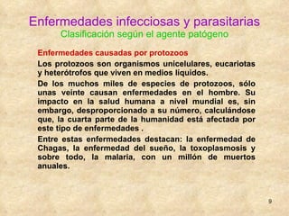 Enfermedades infecciosas y parasitarias Clasificación según el agente patógeno Enfermedades causadas por protozoos Los protozoos son organismos unicelulares, eucariotas y heterótrofos que viven en medios líquidos.  De los muchos miles de especies de protozoos, sólo unas veinte causan enfermedades en el hombre. Su impacto en la salud humana a nivel mundial es, sin embargo, desproporcionado a su número, calculándose que, la cuarta parte de la humanidad está afectada por este tipo de enfermedades . Entre estas enfermedades destacan: la enfermedad de Chagas, la enfermedad del sueño, la toxoplasmosis y sobre todo, la malaria, con un millón de muertos anuales. 