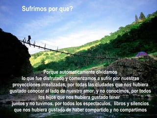 Porque automaticamente olvidamos lo que fue disfrutado y comenzamos a sufrir por nuestras proyecciones irrealizadas, por todas las ciudades que nos hubiera gustado conocer al lado de nuestro amor, y no conocimos, por todos los hijos que nos hubiera gustado tener  juntos y no tuvimos, por todos los espectaculos,  libros y silencios que nos hubiera gustado de haber compartido y no compartimos Sufrimos por que? 