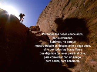 Por todos los besos cancelados, por la eternidad. Sufrimos, no porque nuestro trabajo es desgastante y paga poco, sino por todas las horas libres que dejamos de tener para ir al cine, para conversar con un amigo, para nadar, para enamorar. 