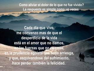 Cada dia que vivo, me convenzo mas de que el desperdicio de la vida está en el amor que no damos, en las fuerzas que no usamos, en la prudencia egoísta que nada arriesga, y que, esquivandose del sufrimiento, hace perder también la felicidad.   Como aliviar el dolor de lo que no fue vivido? La respuesta es simple como un verso:   