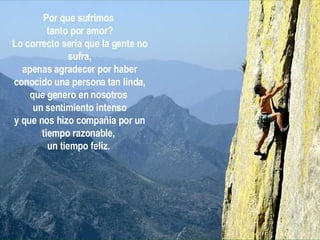 Por que sufrimos  tanto por amor? Lo correcto seria que la gente no sufra, apenas agradecer por haber conocido una persona tan linda, que genero en nosotros  un sentimiento intenso y que nos hizo compañia por un tiempo razonable,  un tiempo feliz.   