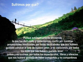 Porque automaticamente olvidamos lo que fue disfrutado y comenzamos a sufrir por nuestras proyecciones irrealizadas, por todas las ciudades que nos hubiera gustado conocer al lado de nuestro amor, y no conocimos, por todos los hijos que nos hubiera gustado tener  juntos y no tuvimos, por todos los espectaculos,  libros y silencios que nos hubiera gustado de haber compartido y no compartimos Sufrimos por que? 
