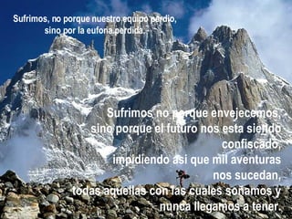 Sufrimos no porque envejecemos, sino porque el futuro nos esta siendo confiscado, impidiendo asi que mil aventuras nos sucedan, todas aquellas con las cuales soñamos y nunca llegamos a tener. Sufrimos, no porque nuestro equipo   perdio, sino por la euforia perdida. 