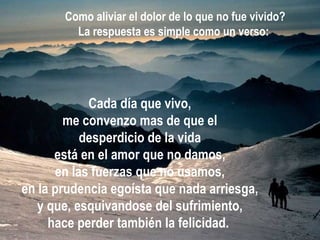Cada día que vivo, me convenzo mas de que el desperdicio de la vida está en el amor que no damos, en las fuerzas que no usamos, en la prudencia egoísta que nada arriesga, y que, esquivandose del sufrimiento, hace perder también la felicidad.   Como aliviar el dolor de lo que no fue vivido? La respuesta es simple como un verso:   