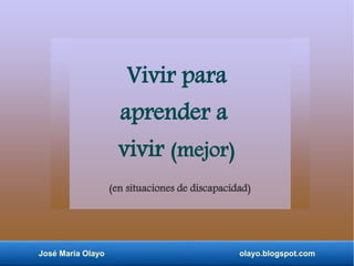José María Olayo olayo.blogspot.com
Vivir para
aprender a
vivir (mejor)
(en situaciones de discapacidad)
 