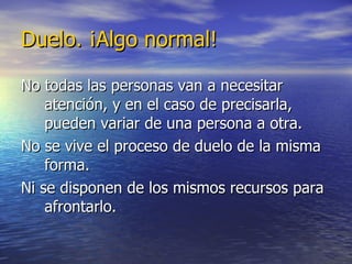 Duelo. ¡Algo normal! No todas las personas van a necesitar atención, y en el caso de precisarla, pueden variar de una persona a otra. No se vive el proceso de duelo de la misma forma. Ni se disponen de los mismos recursos para afrontarlo. 