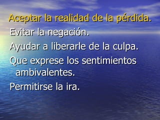 Aceptar la realidad de la pérdida. Evitar la negación. Ayudar a liberarle de la culpa. Que exprese los sentimientos ambivalentes. Permitirse la ira.  