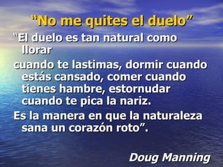 “ No me quites el duelo” “ El duelo es tan natural como llorar cuando te lastimas, dormir cuando estás cansado, comer cuando tienes hambre, estornudar cuando te pica la nariz.  Es la manera en que la naturaleza sana un corazón roto”. Doug Manning 