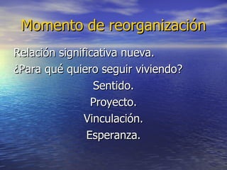 Momento de reorganización Relación significativa nueva. ¿Para qué quiero seguir viviendo? Sentido. Proyecto. Vinculación. Esperanza. 