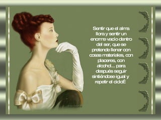 Sentir que el alma llora y sentir un enorme vacío dentro del ser, que se pretende llenar con cosas materiales, con placeres, con alcohol... para después seguir sintiéndose igual y  repetir el ciclo… 