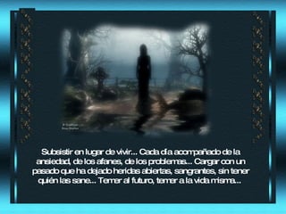 Subsistir en lugar de vivir... Cada día acompañado de la ansiedad, de los afanes, de los problemas... Cargar con un pasado que ha dejado heridas abiertas, sangrantes, sin tener quién las sane... Temer al futuro, temer a la vida misma...  