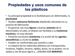 Propiedades y usos comunes de
los plásticos
• Su principal propiedad es la facilidad para ser deformados, la
plasticidad
• Pueden colorearse fácilmente añadiendo colorantes en su
proceso de fabricación.
• En general, son muy ligeros y buenos aislantes de la
electricidad y el calor, se dilatan con facilidad y su resistencia
mecánica, no muy elevada
• Presenta una buena resistencia a la acción de los agentes
atmosféricos y a la de los ácidos.
• Pueden ser conformados por presión o calor.
• La mayoría de los materiales plásticos son transparentes,
incoloros, frágiles, tenaces, rígidos, duros, no se pudren, no se
oxidan y son de peso ligero y....¡ENCIMA SON BARATOS!.
 