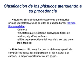 - Naturales: si se obtienen directamente de materias
primas vegetales(Algunos de ellos se pueden llamar Plastico
Biodegradable):
•Celulosa
•el Celofán que se obtiene disolviendo fibras de
madera, algodón y cáñamo
•el látex que se obtiene del jugo de la corteza de un
árbol tropical.
- Sintéticos (artificiales): los que se elaboran a partir de
compuestos derivados del petróleo, el gas natural o el
carbón. La mayoría pertenece a este grupo.
Clasificación de los plásticos atendiendo a
su procedencia
 