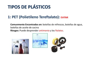 1: PET (Polietileno Tereftalato): EVITAR
Comunmente Encontrados en: botellas de refrescos, botellas de agua,
botellas de aceite de cocina
Riesgos: Puede desprender antimonio y los ftalatos.
TIPOS DE PLÁSTICOS
 