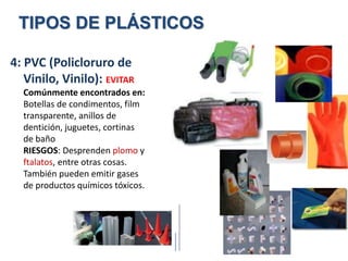 4: PVC (Policloruro de
Vinilo, Vinilo): EVITAR
Comúnmente encontrados en:
Botellas de condimentos, film
transparente, anillos de
dentición, juguetes, cortinas
de baño
RIESGOS: Desprenden plomo y
ftalatos, entre otras cosas.
También pueden emitir gases
de productos químicos tóxicos.
TIPOS DE PLÁSTICOS
 