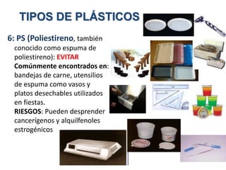 6: PS (Poliestireno, también
conocido como espuma de
poliestireno): EVITAR
Comúnmente encontrados en:
bandejas de carne, utensilios
de espuma como vasos y
platos desechables utilizados
en fiestas.
RIESGOS: Pueden desprender
cancerígenos y alquilfenoles
estrogénicos.
TIPOS DE PLÁSTICOS
 