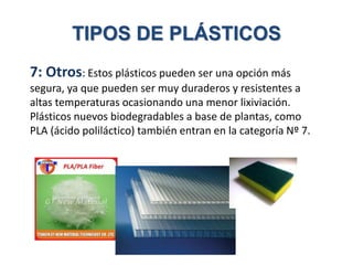 7: Otros: Estos plásticos pueden ser una opción más
segura, ya que pueden ser muy duraderos y resistentes a
altas temperaturas ocasionando una menor lixiviación.
Plásticos nuevos biodegradables a base de plantas, como
PLA (ácido poliláctico) también entran en la categoría Nº 7.
TIPOS DE PLÁSTICOS
 