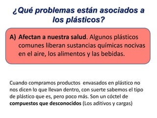 ¿Qué problemas están asociados a
los plásticos?
A) Afectan a nuestra salud. Algunos plásticos
comunes liberan sustancias químicas nocivas
en el aire, los alimentos y las bebidas.
Cuando compramos productos envasados en plástico no
nos dicen lo que llevan dentro, con suerte sabemos el tipo
de plástico que es, pero poco más. Son un cóctel de
compuestos que desconocidos (Los aditivos y cargas)
 