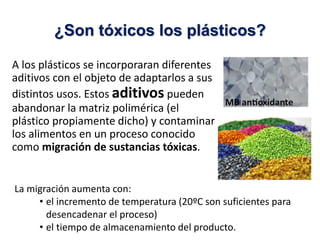 A los plásticos se incorporaran diferentes
aditivos con el objeto de adaptarlos a sus
distintos usos. Estos aditivos pueden
abandonar la matriz polimérica (el
plástico propiamente dicho) y contaminar
los alimentos en un proceso conocido
como migración de sustancias tóxicas.
¿Son tóxicos los plásticos?
La migración aumenta con:
• el incremento de temperatura (20ºC son suficientes para
desencadenar el proceso)
• el tiempo de almacenamiento del producto.
 