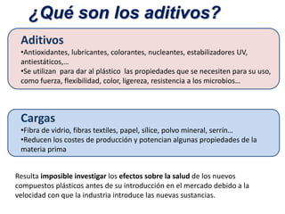 ¿Qué son los aditivos?
Aditivos
•Antioxidantes, lubricantes, colorantes, nucleantes, estabilizadores UV,
antiestáticos,…
•Se utilizan para dar al plástico las propiedades que se necesiten para su uso,
como fuerza, flexibilidad, color, ligereza, resistencia a los microbios…
Cargas
•Fibra de vidrio, fibras textiles, papel, sílice, polvo mineral, serrín…
•Reducen los costes de producción y potencian algunas propiedades de la
materia prima
Resulta imposible investigar los efectos sobre la salud de los nuevos
compuestos plásticos antes de su introducción en el mercado debido a la
velocidad con que la industria introduce las nuevas sustancias.
 