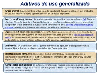 •.
Grasa animal. Generalmente se utiliza grasa de vaca (sebo). Aunque se utiliza en más productos,
su uso más habitual es como agente lubricante en las bolsas de plástico
Mercurio, plomo y cadmio. Son metales pesados que se utilizan para estabilizar el PVC. Tanto las
dioxinas (liberadas durante su fabricación) como los metales pesados son disruptores endocrinos
que pueden causar problemas a nuestra salud, como indican en el informe Endocrine Disrupting
Chemical del Programa de las Naciones Unidas para el medio Ambiente.
Agentes antibacterianos químicos. Como el Triclosan, para matar o inhibir el crecimiento de
microorganismos, por lo general en envases alimenticios. Este aparece en la lista de Ecologistas en
Acción de sustancias que alteran el sistema hormonal. Resiste los procesos del tratamiento del agua
pudiendo llegar a ríos y océanos y allí causar daño a animales y plantas acuáticas.
Antimonio. En la fabricación del PET (como las botellas de agua, con el código identificativo
número 1) se utiliza antimonio para su catalización. Es un metal tóxico
Retardantes de llama. Uno de ellos es el mismo antimonio. Su función es aumentar la
resistencia de la combustión del plástico. Además del antimonio, otros son bromuros y cloruros
orgánicos. Son disruptores endocrinos.
Compuestos perfluorados. En sartenes, envoltorios de muchos alimentos, papel de cocinar e
incluso en tejidos de ropa de montaña. Son disruptores endocrinos y muy persistentes que tiende
acumularse en los seres vivos.
Aditivos de uso generalizado
 