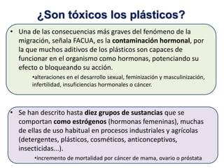 • Una de las consecuencias más graves del fenómeno de la
migración, señala FACUA, es la contaminación hormonal, por
la que muchos aditivos de los plásticos son capaces de
funcionar en el organismo como hormonas, potenciando su
efecto o bloqueando su acción.
•alteraciones en el desarrollo sexual, feminización y masculinización,
infertilidad, insuficiencias hormonales o cáncer.
• Se han descrito hasta diez grupos de sustancias que se
comportan como estrógenos (hormonas femeninas), muchas
de ellas de uso habitual en procesos industriales y agrícolas
(detergentes, plásticos, cosméticos, anticonceptivos,
insecticidas...).
•incremento de mortalidad por cáncer de mama, ovario o próstata
¿Son tóxicos los plásticos?
 
