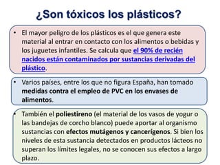 • El mayor peligro de los plásticos es el que genera este
material al entrar en contacto con los alimentos o bebidas y
los juguetes infantiles. Se calcula que el 90% de recién
nacidos están contaminados por sustancias derivadas del
plástico.
• Varios países, entre los que no figura España, han tomado
medidas contra el empleo de PVC en los envases de
alimentos.
• También el poliestireno (el material de los vasos de yogur o
las bandejas de corcho blanco) puede aportar al organismo
sustancias con efectos mutágenos y cancerígenos. Si bien los
niveles de esta sustancia detectados en productos lácteos no
superan los límites legales, no se conocen sus efectos a largo
plazo.
¿Son tóxicos los plásticos?
 