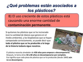 El plástico necesita alrededor de 450 años para empezar a descomponerse.
Después, le toma otros 50 a 80 años en descomponerse por completo.
Eso significa que cada pieza de plástico que se ha producido (desde 1860) aún
no se descompone.
B) El uso creciente de estos plásticos está
causando una enorme cantidad de
contaminación permanente.
¿Qué problemas están asociados a
los plásticos?
Si quitamos los plásticos que se ha incinerado
(con la cantidad de tóxicos que genera en el
medio ambiente), y los bioplásticos que se hayan
compostado correctamente, se puede decir que
todo el plástico que se ha producido a lo largo
de la historia todavía sigue nosotros.
 