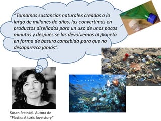 “Tomamos sustancias naturales creadas a lo
largo de millones de años, las convertimos en
productos diseñados para un uso de unos pocos
minutos y después se las devolvemos al planeta
en forma de basura concebida para que no
desaparezca jamás”.
Susan Freinkel. Autora de
“Plastic: A toxic love story”
 