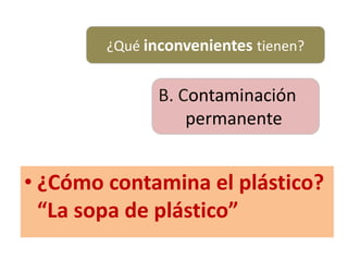 ¿Qué inconvenientes tienen?
B. Contaminación
permanente
• ¿Cómo contamina el plástico?
“La sopa de plástico”
 