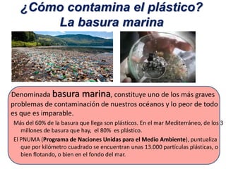 ¿Cómo contamina el plástico?
La basura marina
Denominada basura marina, constituye uno de los más graves
problemas de contaminación de nuestros océanos y lo peor de todo
es que es imparable.
Más del 60% de la basura que llega son plásticos. En el mar Mediterráneo, de los 3
millones de basura que hay, el 80% es plástico.
El PNUMA (Programa de Naciones Unidas para el Medio Ambiente), puntualiza
que por kilómetro cuadrado se encuentran unas 13.000 partículas plásticas, o
bien flotando, o bien en el fondo del mar.
 