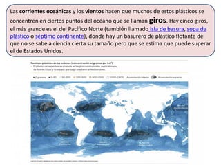 Las corrientes oceánicas y los vientos hacen que muchos de estos plásticos se
concentren en ciertos puntos del océano que se llaman giros. Hay cinco giros,
el más grande es el del Pacífico Norte (también llamado isla de basura, sopa de
plástico o séptimo continente), donde hay un basurero de plástico flotante del
que no se sabe a ciencia cierta su tamaño pero que se estima que puede superar
el de Estados Unidos.
 