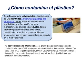 Científicos de siete universidades e instituciones
de Estados Unidos Environmental Science and
Technology (2015): justifican y defienden la
prohibición de la fabricación y uso de
microesferas de plástico en productos de uso
cotidiano (pasta de dientes, exfoliantes,
cosmética) a causa de los graves problemas
ambientales que generan sus residuos, en especial
en el medio acuático.
"El apoyo ciudadano internacional a la prohibición de las microesferas está
creciendo e incluye a ONG, empresas y entidades públicas. Por ejemplo Unilever, The
Body Shop, IKEA, Target Corporation, L’Oreal, Colgate/Palmolive, Procter&Gamble y
Johnson&Johnson están de acuerdo en no usar microesferas de plástico en sus
productos para uso personal",
¿Cómo contamina el plástico?
 