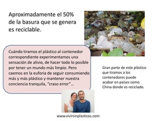 Cuándo tiramos el plástico al contenedor
correspondiente experimentamos una
sensación de alivio, de hacer todo lo posible
por tener un mundo más limpio. Pero
caemos en la euforia de seguir consumiendo
más y más plástico y mantener nuestra
conciencia tranquila, “craso error”…
www.vivirsinplasticos.com
Aproximadamente el 50%
de la basura que se genera
es reciclable.
Gran parte de este plástico
que tiramos a los
contenedores puede
acabar en países como
China donde es reciclado.
 