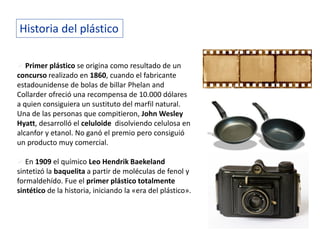 Historia del plástico
 Primer plástico se origina como resultado de un
concurso realizado en 1860, cuando el fabricante
estadounidense de bolas de billar Phelan and
Collarder ofreció una recompensa de 10.000 dólares
a quien consiguiera un sustituto del marfil natural.
Una de las personas que compitieron, John Wesley
Hyatt, desarrolló el celuloide disolviendo celulosa en
alcanfor y etanol. No ganó el premio pero consiguió
un producto muy comercial.
 En 1909 el químico Leo Hendrik Baekeland
sintetizó la baquelita a partir de moléculas de fenol y
formaldehído. Fue el primer plástico totalmente
sintético de la historia, iniciando la «era del plástico».
 