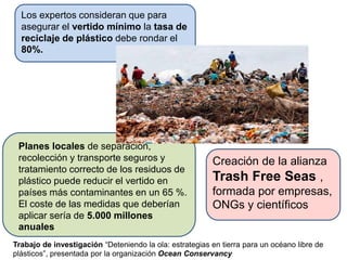 Los expertos consideran que para
asegurar el vertido mínimo la tasa de
reciclaje de plástico debe rondar el
80%.
Planes locales de separación,
recolección y transporte seguros y
tratamiento correcto de los residuos de
plástico puede reducir el vertido en
países más contaminantes en un 65 %.
El coste de las medidas que deberían
aplicar sería de 5.000 millones
anuales
Creación de la alianza
Trash Free Seas ,
formada por empresas,
ONGs y científicos
Trabajo de investigación “Deteniendo la ola: estrategias en tierra para un océano libre de
plásticos”, presentada por la organización Ocean Conservancy
 
