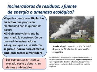 •España cuenta con 10 plantas
en activo que producen
electricidad con la quema de
basura
•El Gobierno valenciano ha
anunciado la construcción de
una red de incineradoras
•Aseguran que es un sistema
seguro e inocuo para el medio
ambiente frente al vertedero
Incineradoras de residuos: ¿fuente
de energía o amenaza ecológica?
Suecia, el país que más recicla de la UE
dispone de 32 plantas de valorización
energética
La normativa comunitaria es muy restrictiva respecto a
las emisiones de las incineradoras, especialmente en lo
que respecta a las dioxinas y furanos, dos partículas
cancerígenas resultantes de la cremación de materia
orgánica.
Los ecologistas critican su
elevado coste y denuncian
riesgos ambientales
 