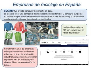 Hay al menos unas 10 empresas
más que intervienen en distintos
eslabones o fases de producción
industrial que permiten aprovechar
el plástico PET en procesos para
obtener fibras para confección de
tejidos.
Empresas de reciclaje en España
ECOALF fue creada por Javier Goyeneche en 2012.
La idea era crear una compañía de moda realmente sostenible. El concepto surgió de
su frustración por el uso excesivo de los recursos naturales del mundo y la cantidad de
residuos producidos por los países industrializados.
Las botellas usadas de
PET son convertidas en
fibras de poliester
 