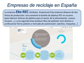 La empresa Eko-REC (Andoain, Guipúzcoa) Esta empresa dispone de dos
líneas de producción: una convierte la botella de plástico PET en escama
(para fabricar láminas de plástico para el sector de la alimentación, nuevos
envases...), y una segunda línea produce fibra de poliéster (con destino a
confeccionar forros polares o mercado de automoción: asientos, moquetas...)
Empresas de reciclaje en España
 