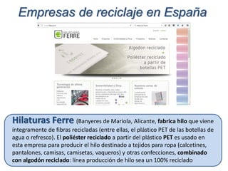 Hilaturas Ferre (Banyeres de Mariola, Alicante, fabrica hilo que viene
íntegramente de fibras recicladas (entre ellas, el plástico PET de las botellas de
agua o refresco). El poliéster reciclado a partir del plástico PET es usado en
esta empresa para producir el hilo destinado a tejidos para ropa (calcetines,
pantalones, camisas, camisetas, vaqueros) y otras confecciones, combinado
con algodón reciclado: línea producción de hilo sea un 100% reciclado
Empresas de reciclaje en España
 