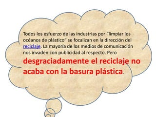 Todos los esfuerzo de las industrias por “limpiar los
océanos de plástico” se focalizan en la dirección del
reciclaje. La mayoría de los medios de comunicación
nos invaden con publicidad al respecto. Pero
desgraciadamente el reciclaje no
acaba con la basura plástica.
 