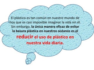 El plástico es tan común en nuestro mundo de
hoy que es casi imposible imaginar la vida sin él.
Sin embargo, la única manera eficaz de evitar
la basura plástica en nuestros océanos es el
reducir el uso de plástico en
nuestra vida diaria.
 