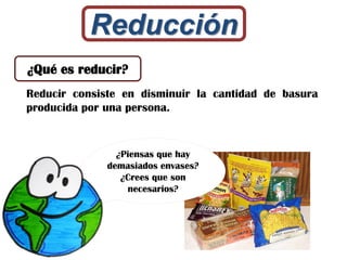 Reducción
Reducir consiste en disminuir la cantidad de basura
producida por una persona.
¿Qué es reducir?
¿Piensas que hay
demasiados envases?
¿Crees que son
necesarios?
 