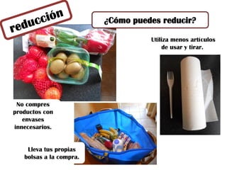¿Cómo puedes reducir?
No compres
productos con
envases
innecesarios.
Utiliza menos artículos
de usar y tirar.
Lleva tus propias
bolsas a la compra.
 