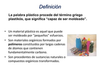 La palabra plástico procede del término griego
plastikós, que significa “capaz de ser moldeado”.
Definición
• Un material plástico es aquel que puede
ser moldeado por “pequeños” esfuerzos.
• Son materiales orgánicos formados por
polímeros constituidos por largas cadenas
de átomos que contienen
fundamentalmente carbono.
• Son procedentes de sustancias naturales o
compuestos orgánicos transformados.
 
