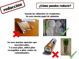 ¿Cómo puedes reducir?
No uses muchos aparatos que
necesiten pilas.
Y si usas pilas, utiliza pilas
recargables o pilas verdes no
contaminantes.
Guarda los alimentos en recipientes.
No uses mucho papel de aluminio.
 