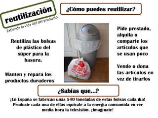 ¿Cómo puedes reutilizar?
Reutiliza las bolsas
de plástico del
súper para la
basura.
¡En España se fabrican unas 540 toneladas de estas bolsas cada día!
Producir cada una de ellas equivale a la energía consumida en ver
media hora la televisión. ¡Imagínate!
¿Sabías que…?
Pide prestado,
alquila o
comparte los
artículos que
se usan poco
Vende o dona
las artículos en
vez de tirarlos
Manten y repara los
productos duraderos
 