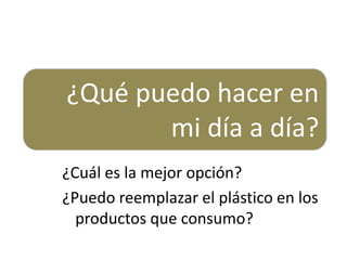 ¿Cuál es la mejor opción?
¿Puedo reemplazar el plástico en los
productos que consumo?
¿Qué puedo hacer en
mi día a día?
 