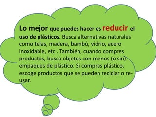 Lo mejor que puedes hacer es reducir el
uso de plásticos. Busca alternativas naturales
como telas, madera, bambú, vidrio, acero
inoxidable, etc . También, cuando compres
productos, busca objetos con menos (o sin)
empaques de plástico. Si compras plástico,
escoge productos que se pueden reciclar o re-
usar.
 